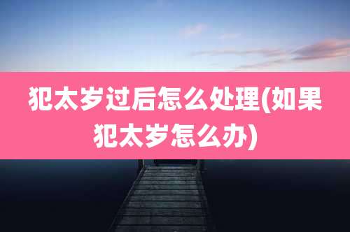 犯太岁过后怎么处理(如果犯太岁怎么办)