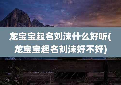 龙宝宝起名刘沫什么好听(龙宝宝起名刘沫好不好)