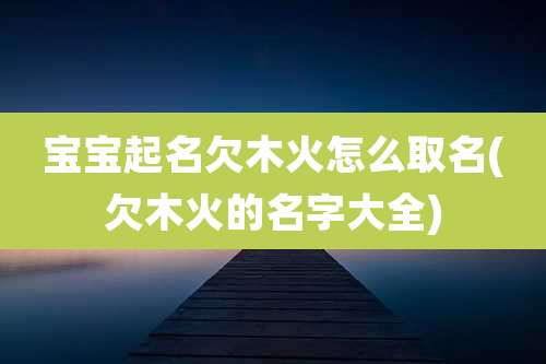 宝宝起名欠木火怎么取名(欠木火的名字大全)