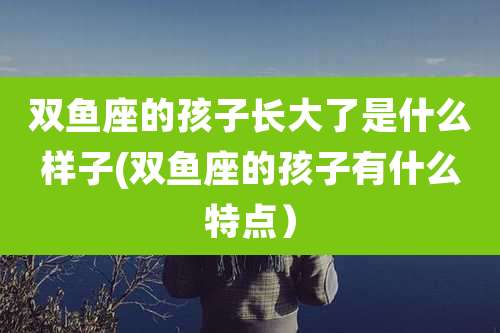 双鱼座的孩子长大了是什么样子(双鱼座的孩子有什么特点）