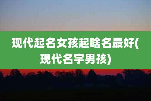 现代起名女孩起啥名最好(现代名字男孩)