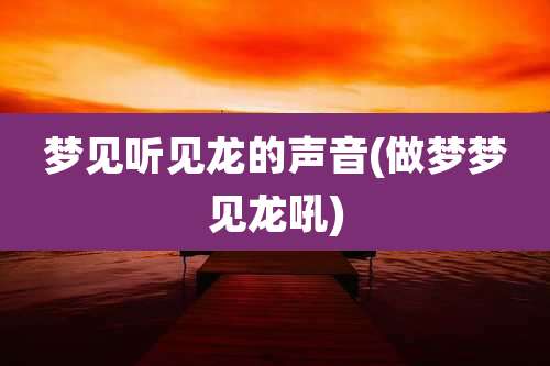 梦见听见龙的声音(做梦梦见龙吼)