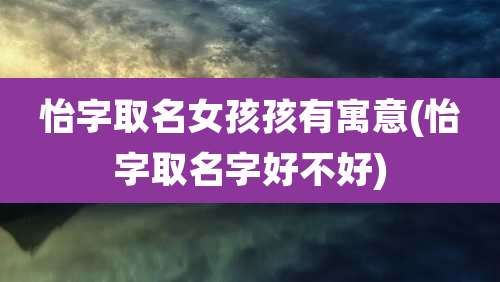 怡字取名女孩孩有寓意(怡字取名字好不好)