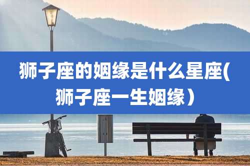 狮子座的姻缘是什么星座(狮子座一生姻缘）