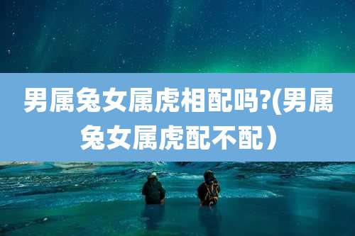 男属兔女属虎相配吗?(男属兔女属虎配不配)