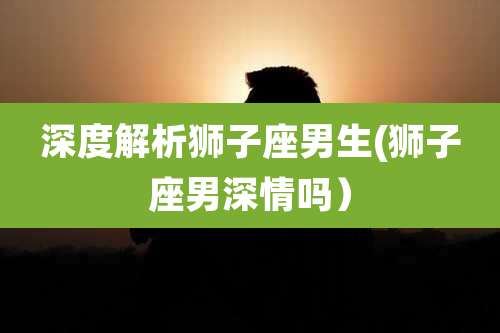 深度解析狮子座男生(狮子座男深情吗)