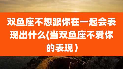 双鱼座不想跟你在一起会表现出什么(当双鱼座不爱你的表现)
