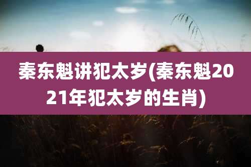 秦东魁讲犯太岁(秦东魁2021年犯太岁的生肖)