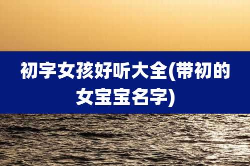 初字女孩好听大全(带初的女宝宝名字)