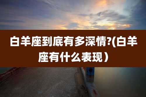 白羊座到底有多深情?(白羊座有什么表现)