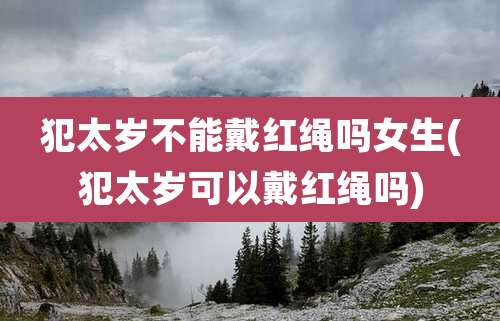 犯太岁不能戴红绳吗女生(犯太岁可以戴红绳吗)