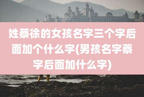 姓蔡徐的女孩名字三个字后面加个什么字(男孩名字蔡字后面加什么字)