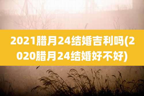 2021腊月24结婚吉利吗(2020腊月24结婚好不好)