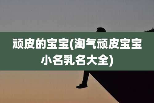 顽皮的宝宝(淘气顽皮宝宝小名乳名大全)