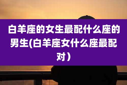 白羊座的女生最配什么座的男生(白羊座女什么座最配对)