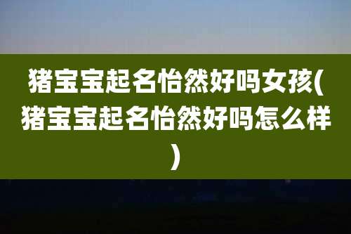 猪宝宝起名怡然好吗女孩(猪宝宝起名怡然好吗怎么样)