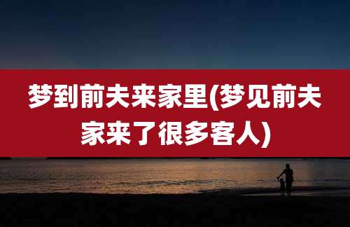 梦到前夫来家里(梦见前夫家来了很多客人)