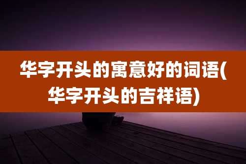 华字开头的寓意好的词语(华字开头的吉祥语)