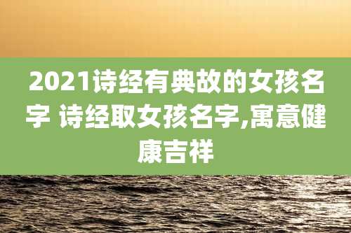 2021诗经有典故的女孩名字 诗经取女孩名字,寓意健康吉祥
