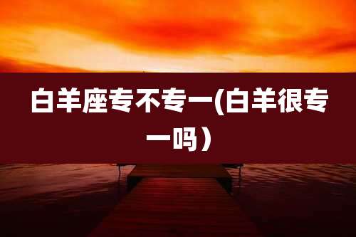 白羊座专不专一(白羊很专一吗）