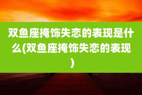 双鱼座掩饰失恋的表现是什么(双鱼座掩饰失恋的表现）