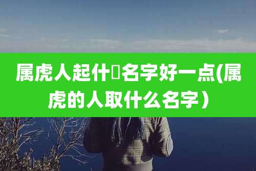 属虎人起什麼名字好一点(属虎的人取什么名字）