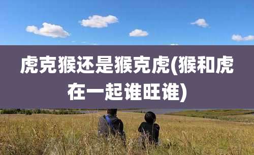 虎克猴还是猴克虎(猴和虎在一起谁旺谁)