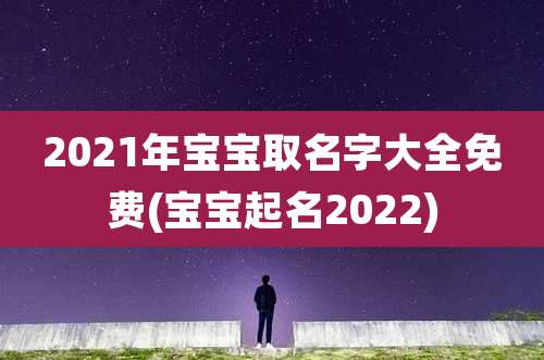 2021年宝宝取名字大全免费(宝宝起名2022)