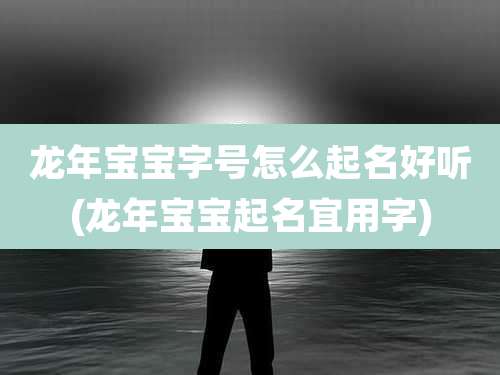 龙年宝宝字号怎么起名好听(龙年宝宝起名宜用字)