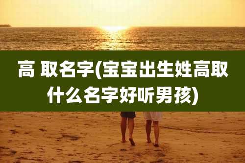 高 取名字(宝宝出生姓高取什么名字好听男孩)