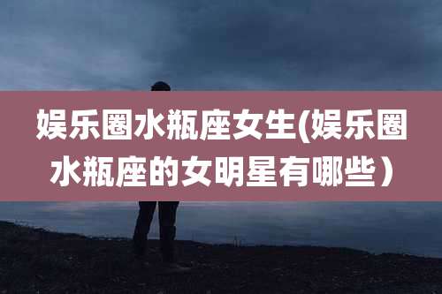 娱乐圈水瓶座女生(娱乐圈水瓶座的女明星有哪些）