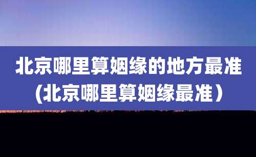 北京哪里算姻缘的地方最准(北京哪里算姻缘最准）
