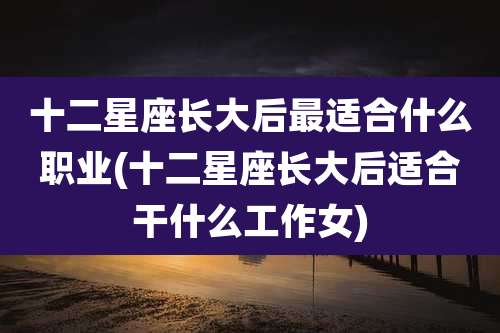十二星座长大后最适合什么职业(十二星座长大后适合干什么工作女)