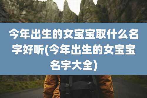 今年出生的女宝宝取什么名字好听(今年出生的女宝宝名字大全)