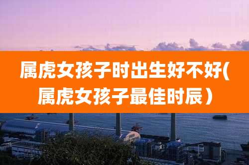 属虎女孩子时出生好不好(属虎女孩子最佳时辰）