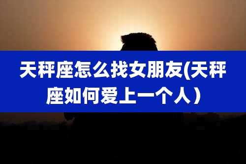 天秤座怎么找女朋友(天秤座如何爱上一个人）