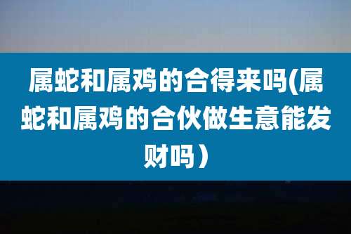 属蛇和属鸡的合得来吗(属蛇和属鸡的合伙做生意能发财吗）