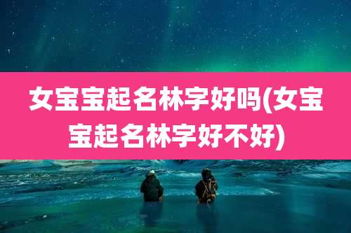 女宝宝起名林字好吗(女宝宝起名林字好不好)