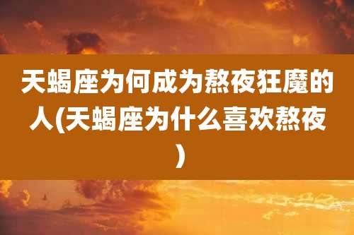 天蝎座为何成为熬夜狂魔的人(天蝎座为什么喜欢熬夜)