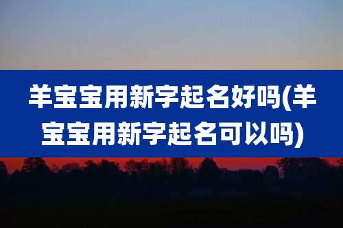 羊宝宝用新字起名好吗(羊宝宝用新字起名可以吗)