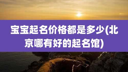 宝宝起名价格都是多少(北京哪有好的起名馆)