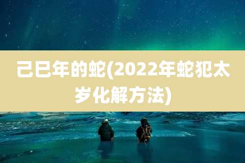 己巳年的蛇(2022年蛇犯太岁化解方法)