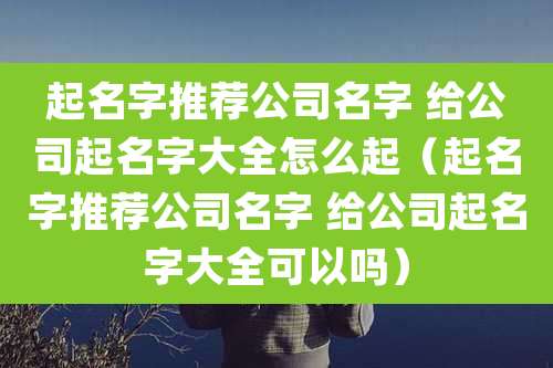 起名字推荐公司名字 给公司起名字大全怎么起（起名字推荐公司名字 给公司起名字大全可以吗）