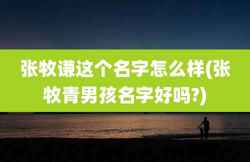 张牧谦这个名字怎么样(张牧青男孩名字好吗?)