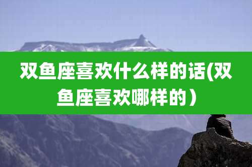 双鱼座喜欢什么样的话(双鱼座喜欢哪样的）
