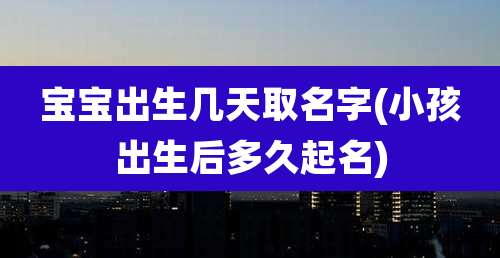 宝宝出生几天取名字(小孩出生后多久起名)