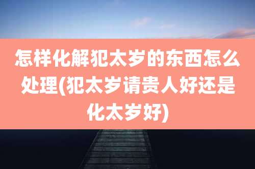 怎样化解犯太岁的东西怎么处理(犯太岁请贵人好还是化太岁好)