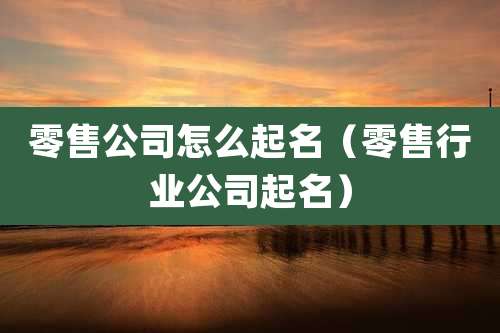 零售公司怎么起名(零售行业公司起名)