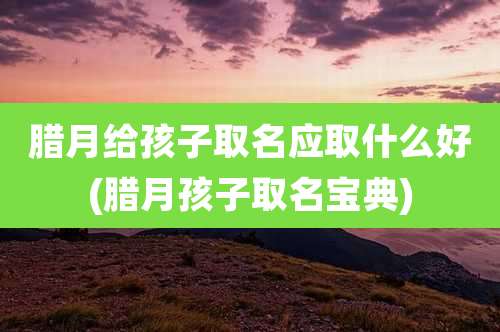 腊月给孩子取名应取什么好(腊月孩子取名宝典)