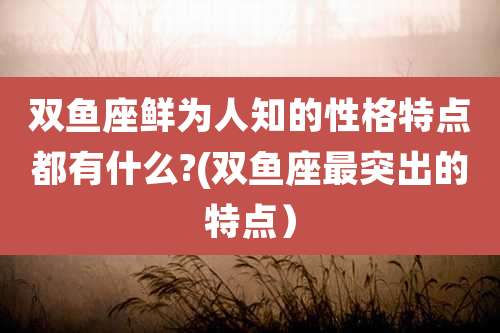 双鱼座鲜为人知的性格特点都有什么?(双鱼座最突出的特点)